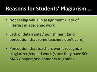 Reasons for Students’ Plagiarism  KC 2 Not seeing value in assignment / lack of interest in academic work  Lack of deterrents / punishment (and perception that some teachers don’t care) Perception that teachers won’t recognize plagiarized/copied work (since they have SO MANY papers/assignments to grade) 