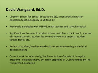 David Wangaard, Ed.D. Director, School for Ethical Education (SEE), a non-profit character-education teaching agency in Milford, CT Previously a biologist with USFWS, math teacher and school principal  Significant involvement in student extra-curriculars – track coach, sponsor of student councils, student led community service projects, student foreign travel, etc.  Author of student/teacher workbooks for service-learning and ethical decision making Current work  includes study/ implementation of academic integrity programs - collaborating w/ Dr. Jason Stephens @ UConn; funded by The Templeton Foundation 