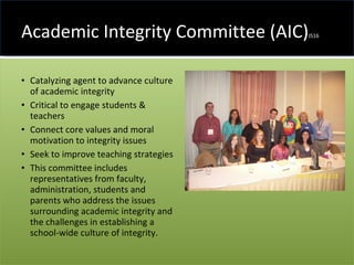Academic Integrity Committee (AIC) JS16 Catalyzing agent to advance culture of academic integrity Critical to engage students & teachers Connect core values and moral motivation to integrity issues Seek to improve teaching strategies This committee includes representatives from faculty, administration, students and parents who address the issues surrounding academic integrity and the challenges in establishing a school-wide culture of integrity. 