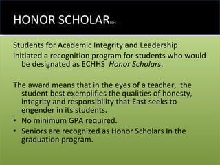 HONOR SCHOLAR BD4 Students for Academic Integrity and Leadership  initiated a recognition program for students who would be designated as ECHHS  Honor Scholars .   The award means that in the eyes of a teacher,  the student best exemplifies the qualities of honesty, integrity and responsibility that East seeks to engender in its students. No minimum GPA required. Seniors are recognized as Honor Scholars In the graduation program. 