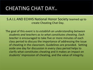 CHEATING CHAT DAY BD6 S.A.I.L AND ECHHS National Honor Society  teamed up to create Cheating Chat Day.  The goal of this event is to  establish an understanding between students and teachers as to what constitutes cheating. Each teacher is  encouraged to take five or more minutes of each class period to discuss the importance of addressing the issue of cheating in the classroom. Guidelines are provided.  Setting aside one day for discussion in every class period helps to clarify what constitutes cheating and it makes an impact on students’ impression of cheating, and the value of integrity. 