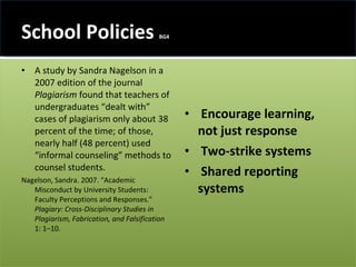 School Policies  BG4 A study by Sandra Nagelson in a 2007 edition of the journal  Plagiarism  found that teachers of undergraduates “dealt with” cases of plagiarism only about 38 percent of the time; of those, nearly half (48 percent) used “informal counseling” methods to counsel students. Nagelson, Sandra. 2007. “Academic Misconduct by University Students: Faculty Perceptions and Responses.”  Plagiary: Cross-Disciplinary Studies in Plagiarism, Fabrication, and Falsification  1: 1–10.  Encourage learning, not just response Two-strike systems Shared reporting systems 