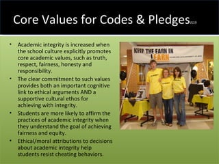 Core Values for Codes & Pledges JS19 Academic integrity is increased when the school culture explicitly promotes core academic values, such as truth, respect, fairness, honesty and responsibility.  The clear commitment to such values provides both an important cognitive link to ethical arguments AND a supportive cultural ethos for achieving with integrity.  Students are more likely to affirm the practices of academic integrity when they understand the goal of achieving fairness and equity.  Ethical/moral attributions to decisions about academic integrity help students resist cheating behaviors. 