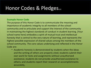Honor Codes & Pledges JS20 Example Honor Code   The purpose of this Honor Code is to communicate the meaning and importance of academic integrity to all members of the school community and to articulate and support the interest of the community in maintaining the highest standards of conduct in student learning. [Your school name here] embodies a spirit of mutual trust and intellectual honesty that is central to the very nature of learning, and represents the highest possible expression of shared values among the members of the school community. The core values underlying and reflected in the Honor Code are:  Academic honesty is demonstrated by students when the ideas and the writing of others are properly cited; students submit their own work for tests and assignments without unauthorized assistance; students do not provide unauthorized assistance to others; and students report their research or accomplishments accurately,  