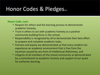 Honor Codes & Pledges JS21 Honor Code, cont.   Respect for others and the learning process to demonstrate academic honesty,  Trust in others to act with academic honesty as a positive community-building force in the school,  Responsibility is recognized by all to demonstrate their best effort to prepare and complete academic tasks,  Fairness and equity are demonstrated so that every student can experience an academic environment that is free from the injustices caused by any form of intellectual dishonesty, and  Integrity of all members of the school community as demonstrated by a commitment to academic honesty and support of our quest for authentic learning.  