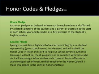 Honor Codes & Pledges JS23 Honor Pledge   An honor pledge can be hand written out by each student and affirmed by a dated signature of the student and a parent or guardian at the start of each school year and turned in as a first exercise to the student’s English teacher.  General Pledge I pledge to maintain a high level of respect and integrity as a student representing [your school name]. I understand and will uphold the Honor Code in letter and spirit to help our school advance authentic learning. I will not lie, cheat, plagiarize or be complicit with those who do. I will encourage fellow students who commit honor offenses to acknowledge such offenses to their teacher or the Honor Council. I make this pledge in the spirit of honor and trust. 