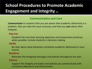School Procedures to Promote Academic Engagement and Integrity  JS6 Communication and Care Communicate  to students that you are aware that academic dishonesty is a problem, that you take the issue seriously, and that you  care  about their integrity.  Play Fair Establish fair and clear learning objectives and assessment practices; when possible, include students in decision-making Clarify Be clear about what behaviors constitute academic dishonesty in your course. Reinforce   Reiterate the foregoing messages and policies throughout the year. Enforce  Support the integrity principles and policies you communicate with consistent adherence and enforcement.  