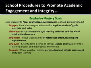 School Procedures to Promote Academic Engagement and Integrity  JS7 Emphasize Mastery Goals Help students to  focus on developing competence , not just demonstrating it.  Engage-- Create learning experiences that  tap into students’ goals, interests, and value   Elaborate--  Make  connections b/w learning activities and the world outside the classroom Emphasize  -- Focus students on  self-referenced  effort, learning and improvement Empower  -- Give students a sense of control ( choice and voice ) over the learning process and the products they create Evaluate-- Where possible, provide  personalized and private assessment  of student learning 