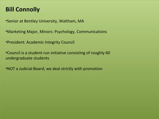 Bill Connolly Senior at Bentley University, Waltham, MA Marketing Major, Minors: Psychology, Communications President: Academic Integrity Council Council is a student-run initiative consisting of roughly 60  undergraduate students NOT a Judicial Board, we deal strictly with promotion 