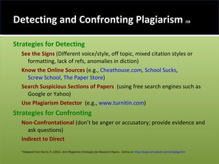 Detecting and Confronting Plagiarism  JS8 Strategies for Detecting  See the Signs  (Different voice/style, off topic, mixed citation styles or formatting, lack of refs, anomalies in diction) Know the Online Sources   (e.g.,  Cheathouse.com ,  School Sucks ,  Screw School ,  The Paper Store )  Search Suspicious Sections of Papers  (using free search engines such as Google or Yahoo) Use Plagiarism Detector  (e.g.,  www.turnitin.com ) Strategies for Confronting   Non-Confrontational  (don’t be anger or accusatory; provide evidence and ask questions) Indirect to Direct *Adapted from Harris, R. (2001).  Anti-Plagiarism Strategies for Research Papers .  Online at:  http://www.virtualsalt.com/antiplag.htm 