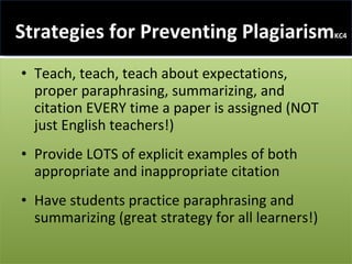 Strategies for Preventing Plagiarism KC4 Teach, teach, teach about expectations, proper paraphrasing, summarizing, and citation EVERY time a paper is assigned (NOT just English teachers!) Provide LOTS of explicit examples of both appropriate and inappropriate citation Have students practice paraphrasing and summarizing (great strategy for all learners!) 