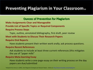 Preventing Plagiarism in Your Classroom  JS9 Ounces of Prevention for Plagiarism Make Assignments Clear and Manageable Provide List of Specific Topics   or Required Components  Require Process Steps   Topic, outline, annotated bibliography, first draft, peer review Meet with Students to Discuss Their Research Papers Require Oral Reports   Have students present their written work orally; ask process questions. Require Recent References   Ask students to include at least three current references (this mitigates the use of “paper mills” Require Meta-learning Essay   Have students write a one-page essay on their writing process on the day papers are due/submitted *Adapted from Harris, R. (2001).  Anti-Plagiarism Strategies for Research Papers .  Online at:  http://www.virtualsalt.com/antiplag.htm 