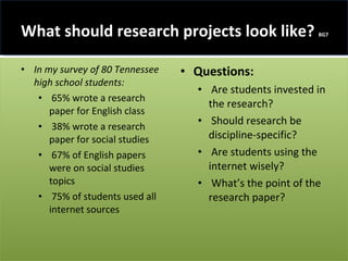 What should research projects look like?  BG7 In my survey of 80 Tennessee high school students: 65% wrote a research paper for English class 38% wrote a research paper for social studies 67% of English papers were on social studies topics 75% of students used all internet sources Questions: Are students invested in the research? Should research be discipline-specific? Are students using the internet wisely? What’s the point of the research paper? 