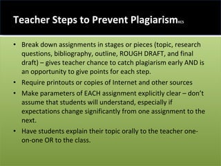 Teacher Steps to Prevent Plagiarism KC5 Break down assignments in stages or pieces (topic, research questions, bibliography, outline, ROUGH DRAFT, and final draft) – gives teacher chance to catch plagiarism early AND is an opportunity to give points for each step. Require printouts or copies of Internet and other sources Make parameters of EACH assignment explicitly clear – don’t assume that students will understand, especially if expectations change significantly from one assignment to the next. Have students explain their topic orally to the teacher one-on-one OR to the class. 