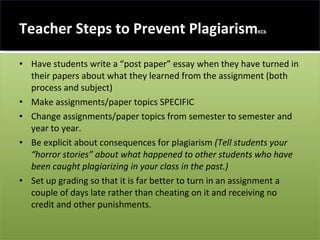 Teacher Steps to Prevent Plagiarism KC6 Have students write a “post paper” essay when they have turned in their papers about what they learned from the assignment (both process and subject) Make assignments/paper topics SPECIFIC Change assignments/paper topics from semester to semester and year to year. Be explicit about consequences for plagiarism  (Tell students your “horror stories” about what happened to other students who have been caught plagiarizing in your class in the past.) Set up grading so that it is far better to turn in an assignment a couple of days late rather than cheating on it and receiving no credit and other punishments. 