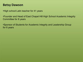 Betsy Dawson High school Latin teacher for 41 years Founder and Head of East Chapel Hill High School Academic Integrity Committee for 8 years Sponsor of Students for Academic Integrity and Leadership Group  for 6 years 