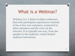 What is a Webinar?
Webinar (n): A kind of online conference
that each participant experiences remotely
at his or her own computer, connected to
other attendees and the even via the
Internet. It is typically one-way, from the
speaker to the audience, which limited
audience interaction.



                                              3
 