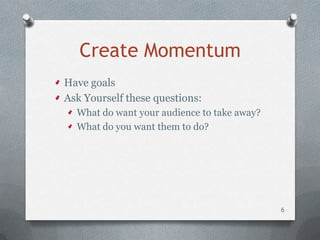 Create Momentum
Have goals
Ask Yourself these questions:
  What do want your audience to take away?
  What do you want them to do?




                                             6
 
