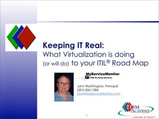 Keeping IT Real:
                 What Virtualization is doing
                 (or will do) to your ITIL® Road Map



                            John Worthington, Principal
                            (201) 826-1384
                            jmw@MyServiceMonitor.com




                                 1
© ITSM Academy
 