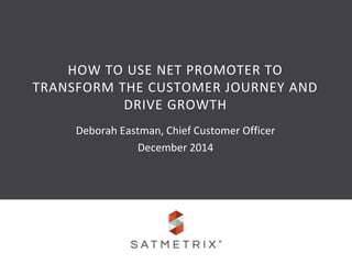 HOW TO USE NET PROMOTER TO 
TRANSFORM THE CUSTOMER JOURNEY AND 
DRIVE GROWTH 
Deborah Eastman, Chief Customer Officer 
December 2014 
 