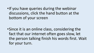 •If you have queries during the webinar
discussions, click the hand button at the
bottom of your screen
•Since it is an online class, considering the
fact that our internet often goes slow, let
the person talking finish his words first. Wait
for your turn.
 