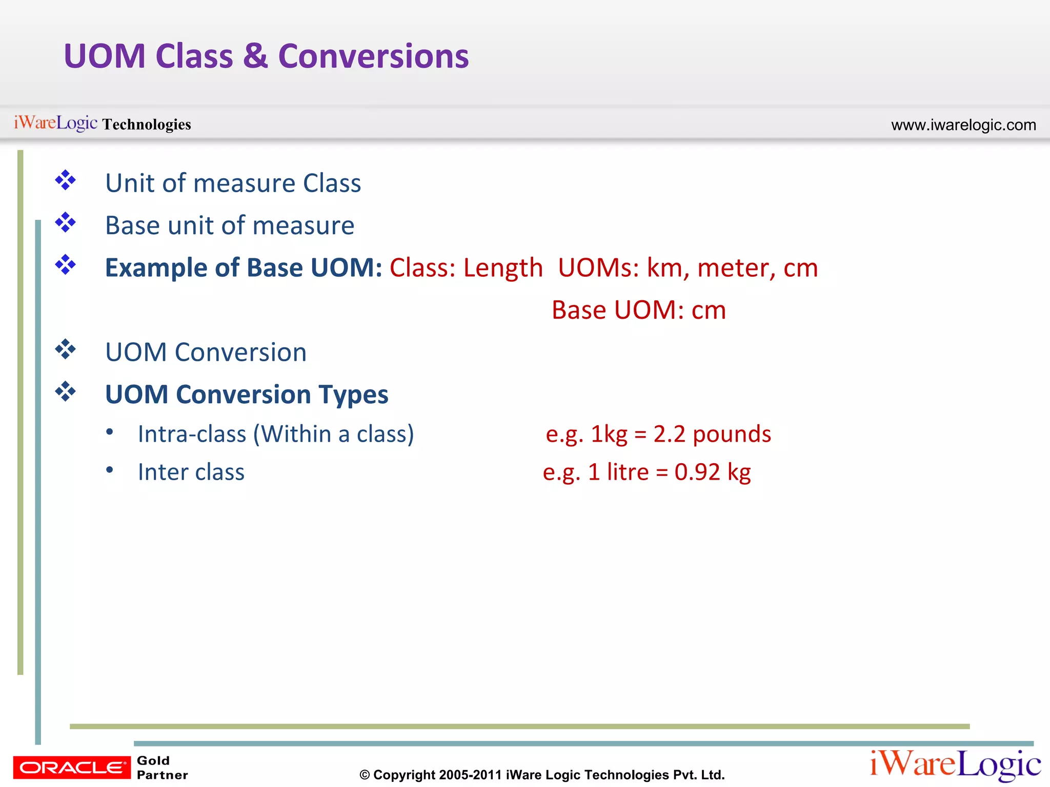 UOM Class & Conversions Unit of measure Class Base unit of measure Example of Base UOM:  Class: Length  UOMs: km, meter, cm Base UOM: cm UOM Conversion UOM Conversion Types Intra-class (Within a class)  e.g. 1kg = 2.2 pounds Inter class  e.g. 1 litre = 0.92 kg 