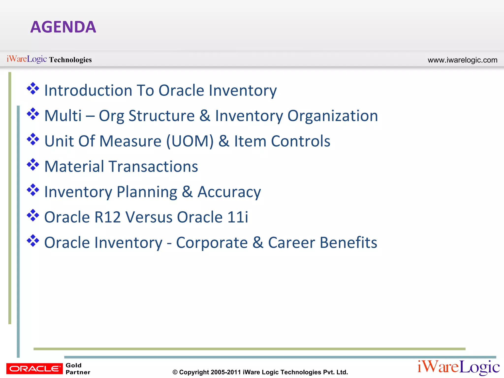 AGENDA Introduction To Oracle Inventory Multi – Org Structure & Inventory Organization Unit Of Measure (UOM) & Item Controls Material Transactions Inventory Planning & Accuracy Oracle R12 Versus Oracle 11i Oracle Inventory - Corporate & Career Benefits 