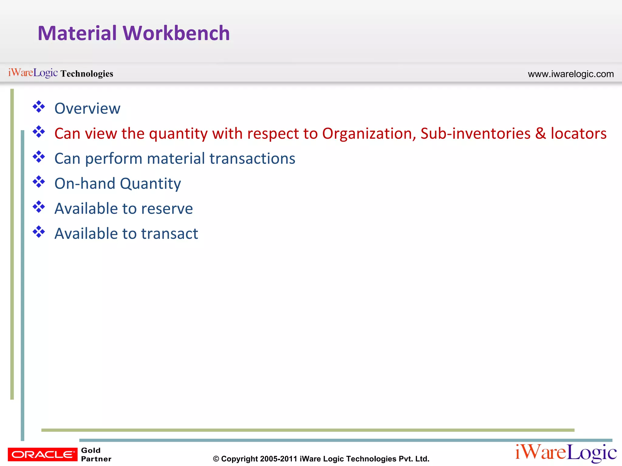 Material Workbench Overview Can view the quantity with respect to Organization, Sub-inventories & locators Can perform material transactions On-hand Quantity Available to reserve Available to transact 
