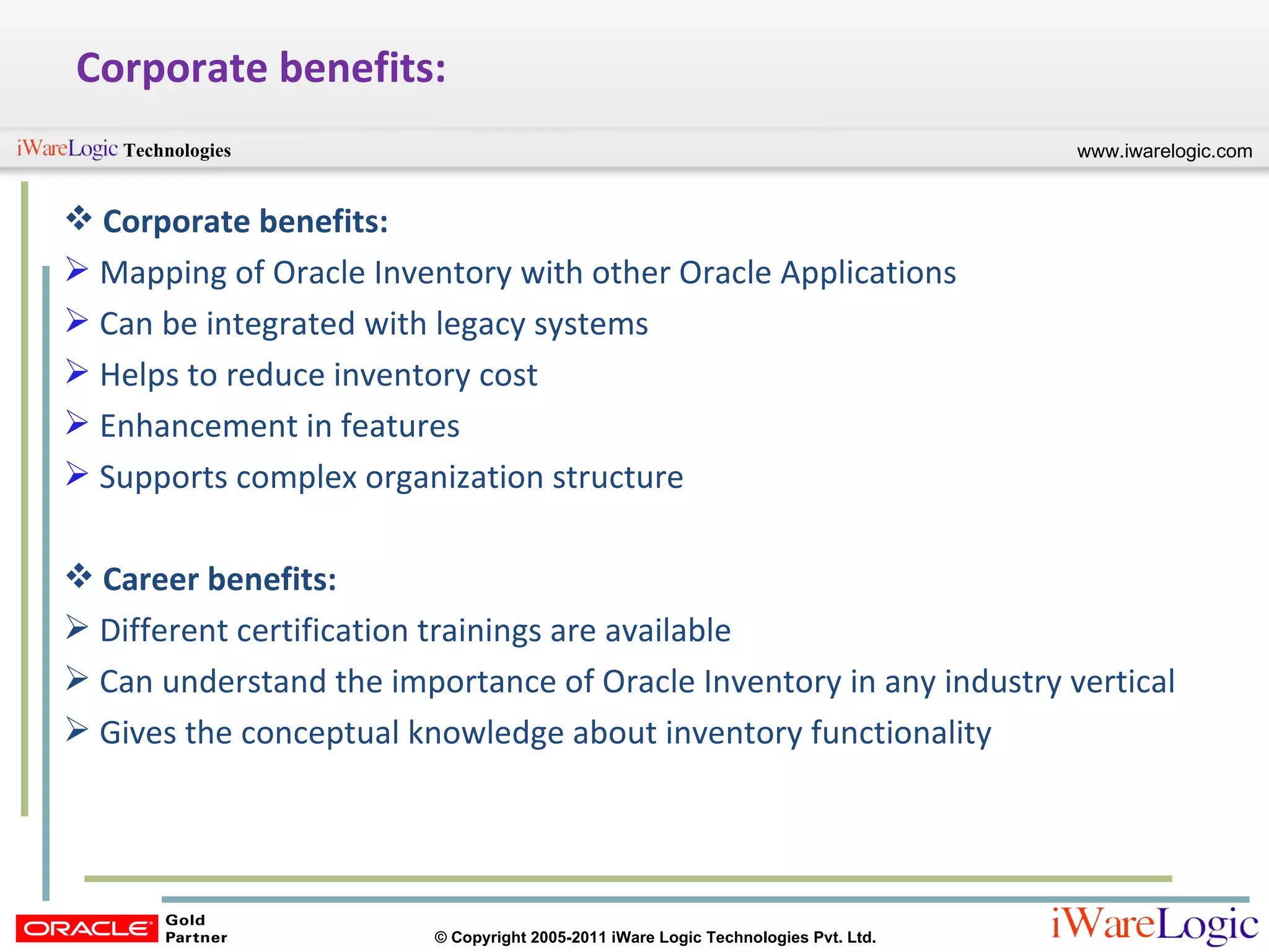 Corporate benefits: Corporate benefits: Mapping of Oracle Inventory with other Oracle Applications Can be integrated with legacy systems Helps to reduce inventory cost Enhancement in features Supports complex organization structure Career benefits: Different certification trainings are available Can understand the importance of Oracle Inventory in any industry vertical Gives the conceptual knowledge about inventory functionality 