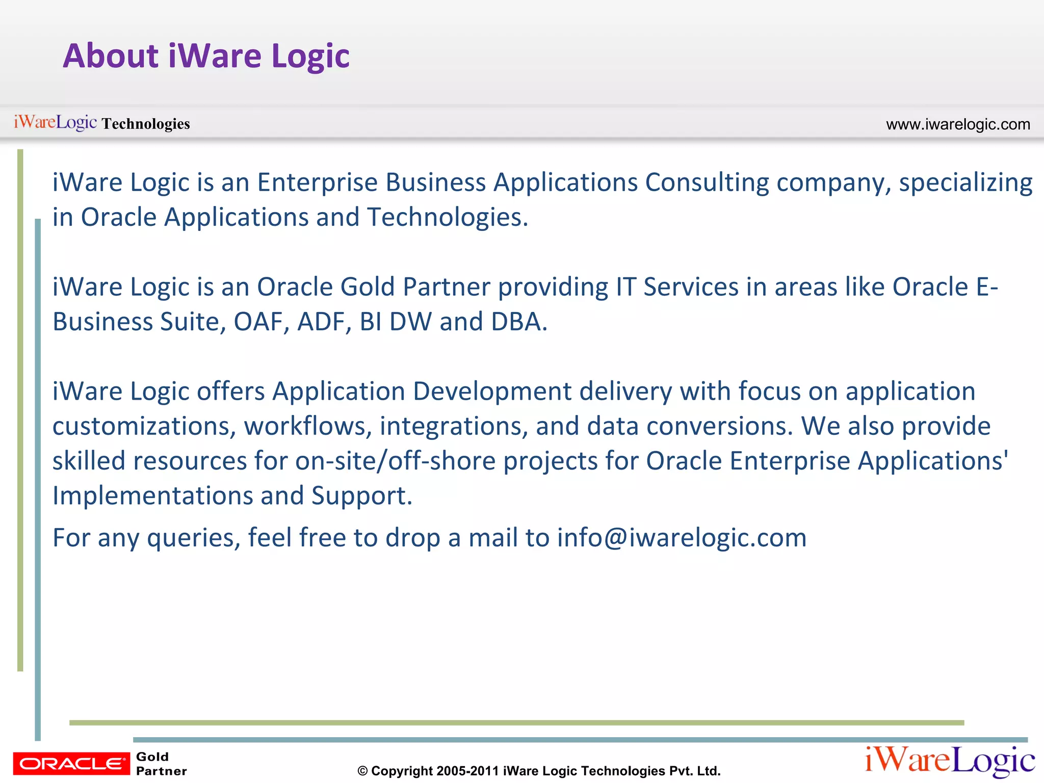 About iWare Logic iWare Logic is an Enterprise Business Applications Consulting company, specializing in Oracle Applications and Technologies.  iWare Logic is an Oracle Gold Partner providing IT Services in areas like Oracle E-Business Suite, OAF, ADF, BI DW and DBA.  iWare Logic offers Application Development delivery with focus on application customizations, workflows, integrations, and data conversions. We also provide skilled resources for on-site/off-shore projects for Oracle Enterprise Applications' Implementations and Support.  For any queries, feel free to drop a mail to info@iwarelogic.com 