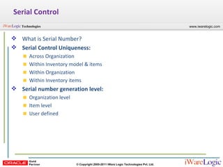 Serial Control What is Serial Number? Serial Control Uniqueness: Across Organization Within Inventory model & items Within Organization Within Inventory items Serial number generation level: Organization level Item level User defined 