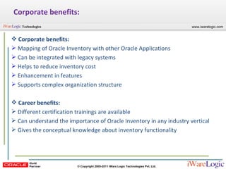 Corporate benefits: Corporate benefits: Mapping of Oracle Inventory with other Oracle Applications Can be integrated with legacy systems Helps to reduce inventory cost Enhancement in features Supports complex organization structure Career benefits: Different certification trainings are available Can understand the importance of Oracle Inventory in any industry vertical Gives the conceptual knowledge about inventory functionality 