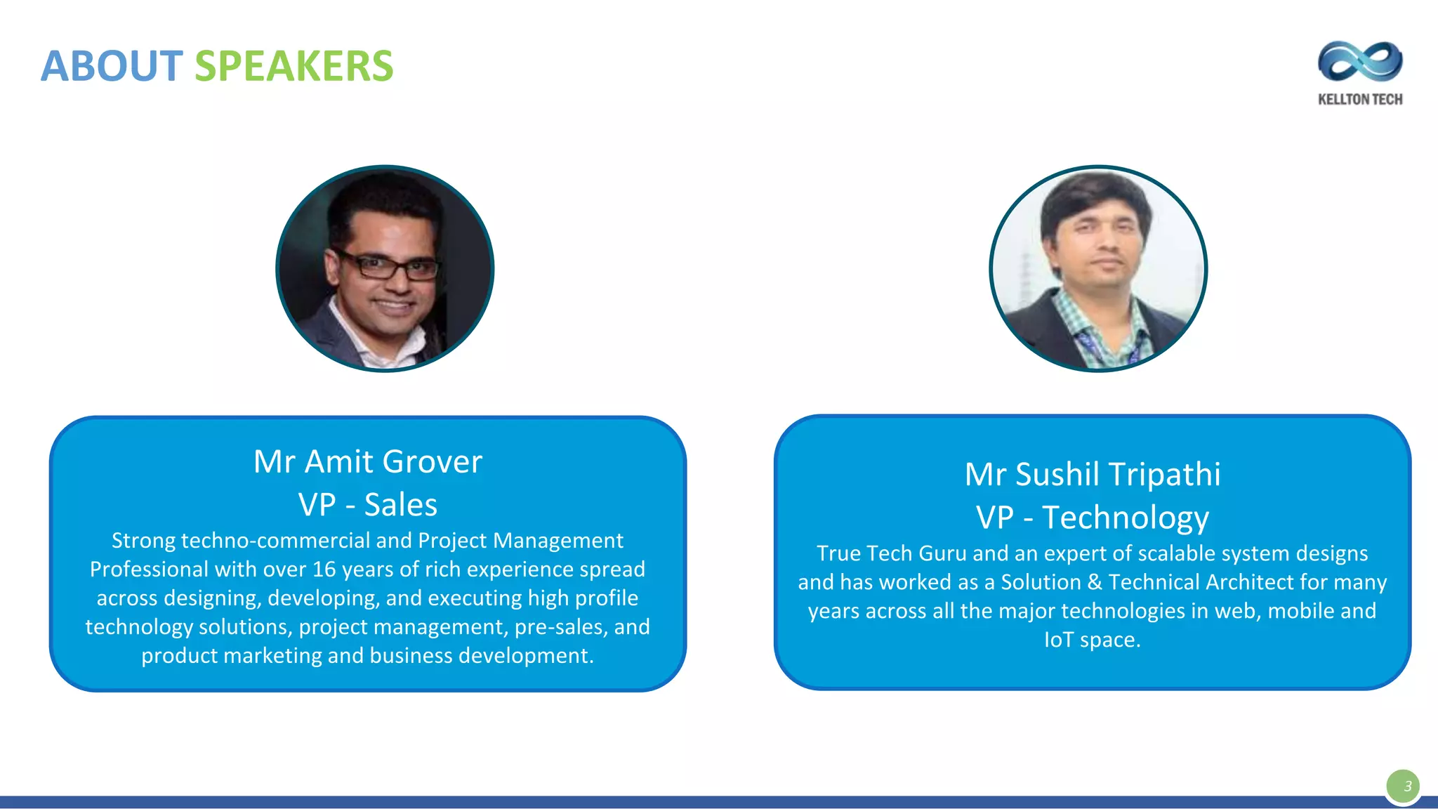 ABOUT SPEAKERS
3
Mr Amit Grover
VP - Sales
Strong techno-commercial and Project Management
Professional with over 16 years of rich experience spread
across designing, developing, and executing high profile
technology solutions, project management, pre-sales, and
product marketing and business development.
Mr Sushil Tripathi
VP - Technology
True Tech Guru and an expert of scalable system designs
and has worked as a Solution & Technical Architect for many
years across all the major technologies in web, mobile and
IoT space.
 
