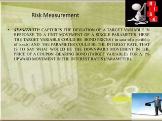 Risk Measurement

•   SENSITIVITY: CAPTURES THE DEVIATION OF A TARGET VARIABLE IN
    RESPONSE TO A UNIT MOVEMENT OF A SINGLE PARAMETER. HERE
    THE TARGET VARIABLE COULD BE BOND PRICES ( in case of a portfolio
    of bonds) AND THE PARAMETER COULD BE THE INTEREST RATE. THAT
    IS TO SAY WHAT WOULD BE THE DOWNWARD MOVEMENT IN THE
    PRICE OF A COUPON -BEARING BOND (TARGET VARIABLE) FOR A 1%
    UPWARD MOVEMENT IN THE INTEREST RATES (PARAMETER).

.
 