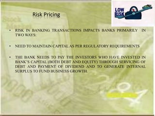 Risk Pricing

•   RISK IN BANKING TRANSACTIONS IMPACTS BANKS PRIMARILY IN
    TWO WAYS:

•   NEED TO MAINTAIN CAPITAL AS PER REGULATORY REQUIREMENTS

•   THE BANK NEEDS TO PAY THE INVESTORS WHO HAVE INVESTED IN
    BANK‘S CAPITAL (BOTH DEBT AND EQUITY) THROUGH SERVICING OF
    DEBT AND PAYMENT OF DIVIDEND AND TO GENERATE INTERNAL
    SURPLUS TO FUND BUSINESS GROWTH.
 