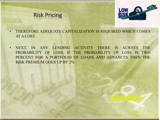 Risk Pricing

•   THEREFORE ADEQUATE CAPITALIZATION IS REQUIRED WHICH COMES
    AT A COST.

•   NEXT, IN ANY LENDING ACTIVITY THERE IS ALWAYS THE
    PROBABILITY OF LOSS. IF THE PROBABILITY OF LOSS IS TWO
    PERCENT FOR A PORTFOLIO OF LOANS AND ADVANCES THEN THE
    RISK PREMIUM GOES UP BY 2%
 