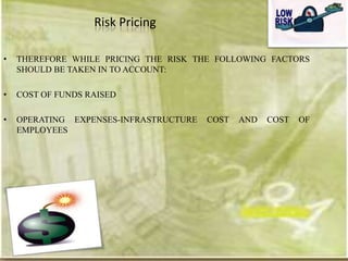 Risk Pricing

•   THEREFORE WHILE PRICING THE RISK THE FOLLOWING FACTORS
    SHOULD BE TAKEN IN TO ACCOUNT:

•   COST OF FUNDS RAISED

•   OPERATING EXPENSES-INFRASTRUCTURE   COST   AND   COST   OF
    EMPLOYEES
 