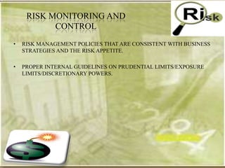 RISK MONITORING AND
           CONTROL
•   RISK MANAGEMENT POLICIES THAT ARE CONSISTENT WITH BUSINESS
    STRATEGIES AND THE RISK APPETITE.

•   PROPER INTERNAL GUIDELINES ON PRUDENTIAL LIMITS/EXPOSURE
    LIMITS/DISCRETIONARY POWERS.
 