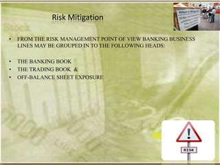 Risk Mitigation

•   FROM THE RISK MANAGEMENT POINT OF VIEW BANKING BUSINESS
    LINES MAY BE GROUPED IN TO THE FOLLOWING HEADS:

•   THE BANKING BOOK
•   THE TRADING BOOK &
•   OFF-BALANCE SHEET EXPOSURE
 