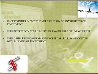 •   UNCERTAINTIES IMPACT THE NET CASHFLOW OF ANY BUSINESS OR
    INVESTMENT

•   THE UNCERTAINTY COULD BE EITHER FAVOURABLE OR UNFAVOURABLE

•   THE POSSIBLE UNFAVOURABLE IMPACT IS CALLED RISK ASSOCIATED
    WITH BUSINESS OR INVESTMENT
 