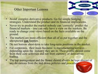 • Avoid complex derivative products. Go for simple hedging
  strategies. Understand the product and its financial implications.
• Never try to predict the market nobody can ‗correctly‘ predict the
  financial markets – one can only have a view on the markets. Be
  ready to change your views based on the facts available on the
  ground.
• The markets are more efficient than all of us put together and the
  unexpected can happen.
• Do not borrow short-term to take long-term positions in the market.
• For corporates, their main business is manufacturing/services –
  depending upon the industry they are in. Their profits should come
  from their core activities and not from currency or derivatives
  trading.
• The top management and the Board should always be kept abreast of
  any deviations from the laid down policies and procedures.
 
