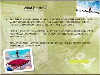 What is risk???

•   THE RISK COULD BE EITHER LOWER OR HIGHER.LOWER RISK IMPLIES LOWER
    VARIATIONS OR FLUCTUATIONS IN NET CASHFLOWS- HIGHER RISK IMPLIES
    HIGHER VARIATIONS OR FLUCTUATIONS IN NET CASHFLOWS

•   ZERO RISK IMPLIES NO VARIATIONS- BY IMPLICATION IT ALSO MEANS LOWER
    RETURNS AS COMPARED TO OTHER ‗RISKY‘ OPPORTUNITIES AVAILABLE IN
    THE MARKET.

•   TO ASSUME ZERO/ LOW / HIGH RISK DEPENDS ON THE RISK APPETITE OF THE
    BUSINESS OR THE INVESTOR.
 