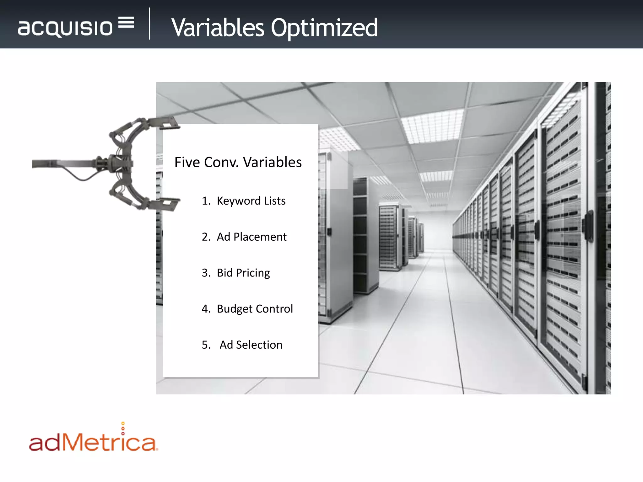 Variables Optimized




Five Conv. Variables

    1. Keyword Lists

    2. Ad Placement

    3. Bid Pricing

    4. Budget Control

    5. Ad Selection
 