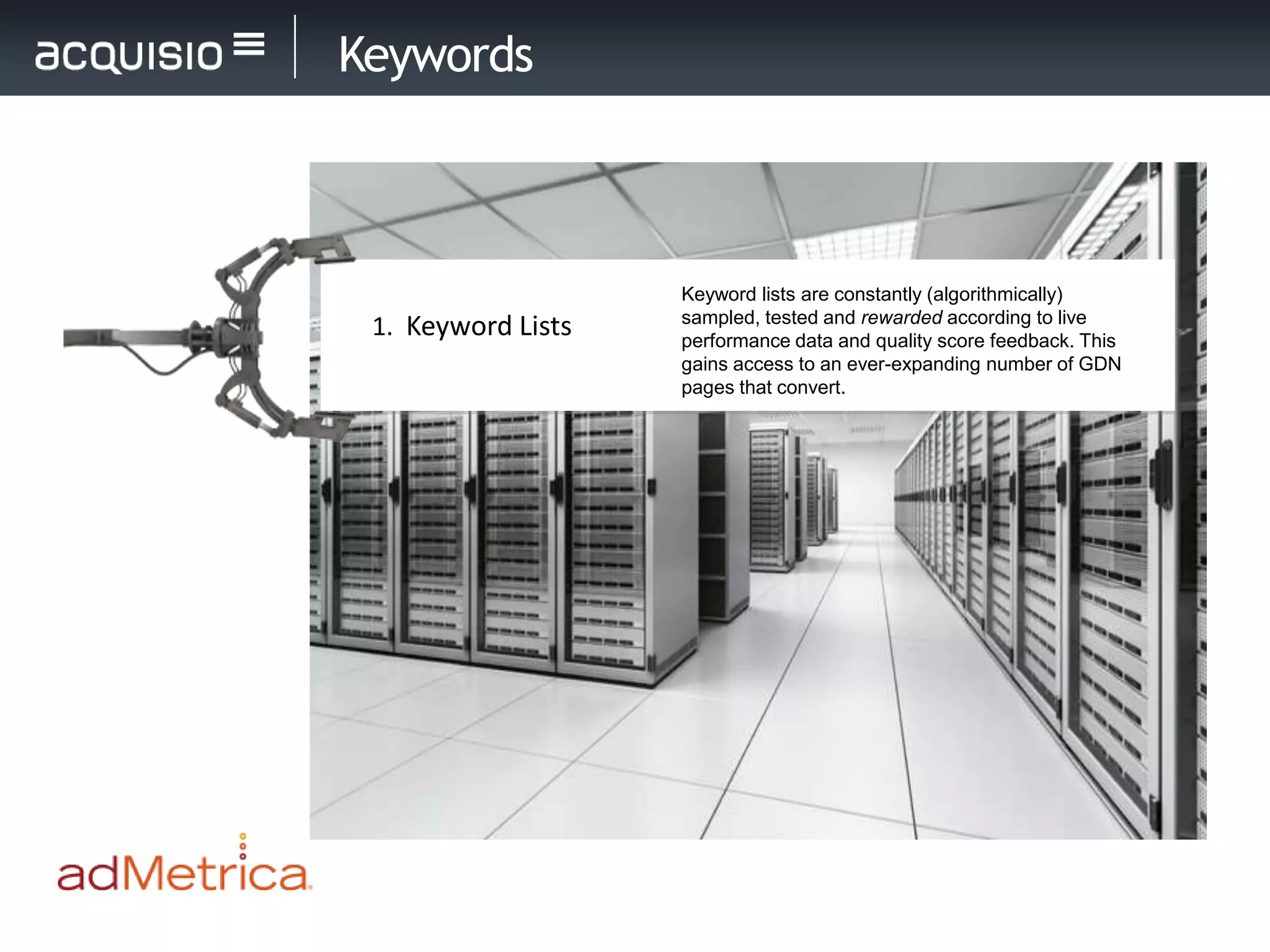 Keywords



                    Keyword lists are constantly (algorithmically)
                    sampled, tested and rewarded according to live
 1. Keyword Lists   performance data and quality score feedback. This
                    gains access to an ever-expanding number of GDN
                    pages that convert.
 