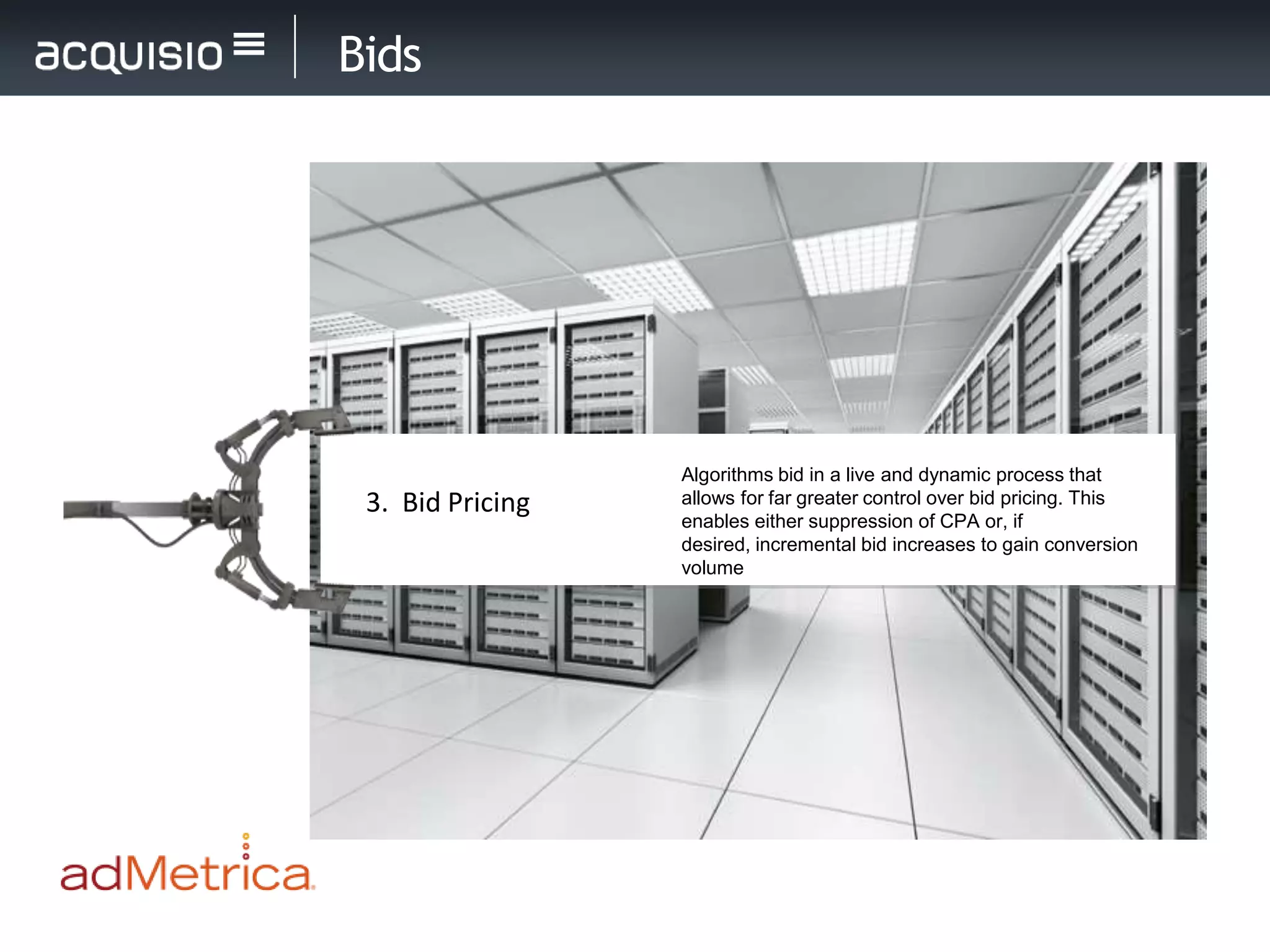 Bids




                  Algorithms bid in a live and dynamic process that
 3. Bid Pricing   allows for far greater control over bid pricing. This
                  enables either suppression of CPA or, if
                  desired, incremental bid increases to gain conversion
                  volume
 