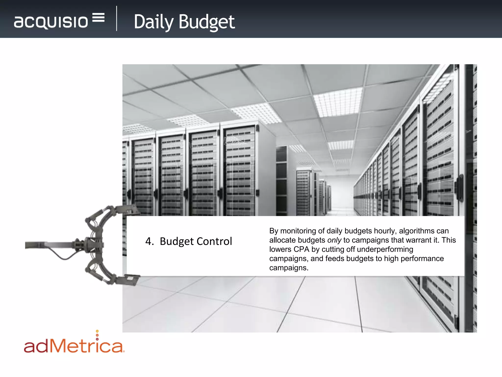 Daily Budget




                     By monitoring of daily budgets hourly, algorithms can
 4. Budget Control   allocate budgets only to campaigns that warrant it. This
                     lowers CPA by cutting off underperforming
                     campaigns, and feeds budgets to high performance
                     campaigns.
 