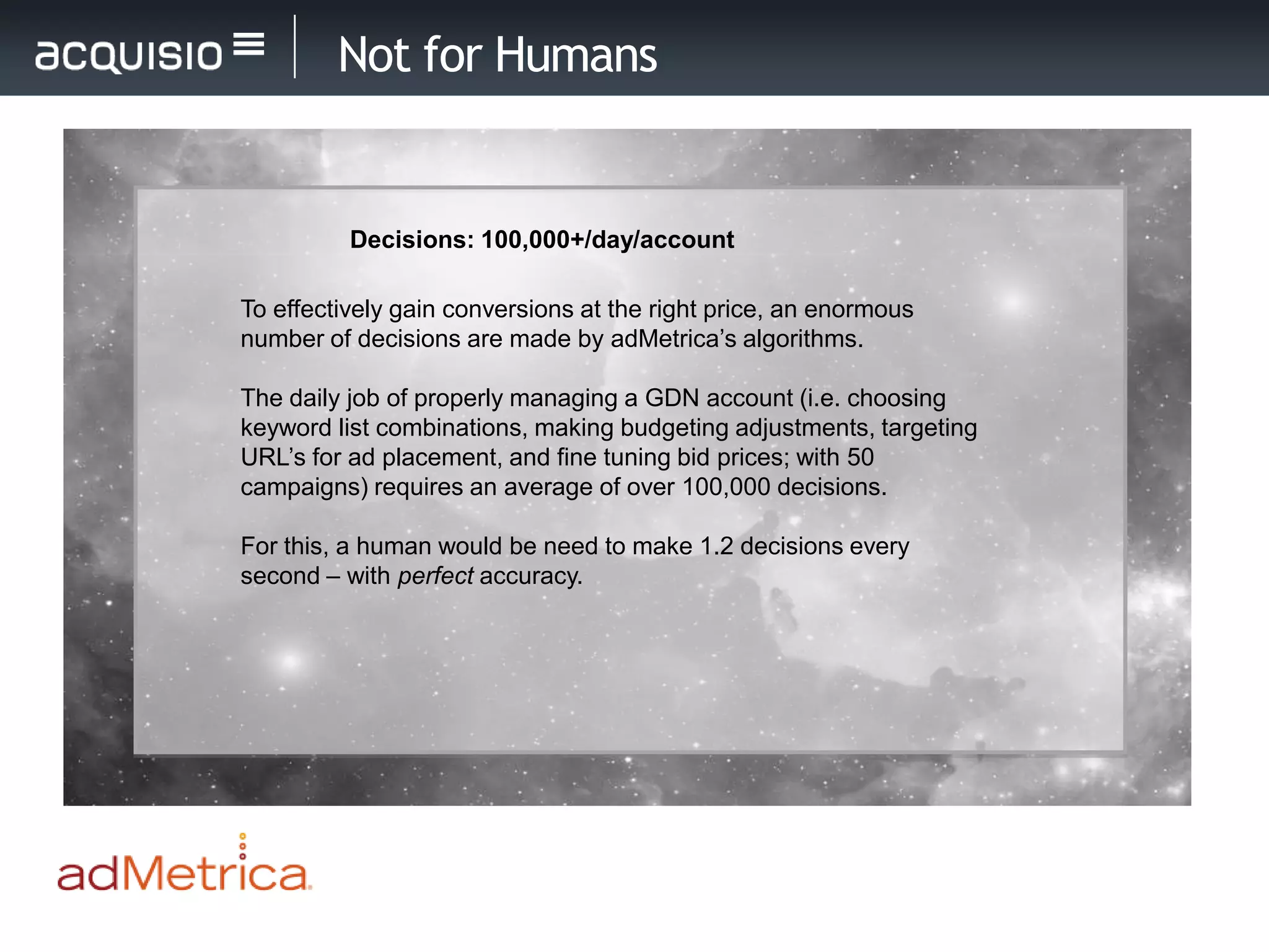 Not for Humans


          Decisions: 100,000+/day/account

To effectively gain conversions at the right price, an enormous
number of decisions are made by adMetrica’s algorithms.

The daily job of properly managing a GDN account (i.e. choosing
keyword list combinations, making budgeting adjustments, targeting
URL’s for ad placement, and fine tuning bid prices; with 50
campaigns) requires an average of over 100,000 decisions.

For this, a human would be need to make 1.2 decisions every
second – with perfect accuracy.
 