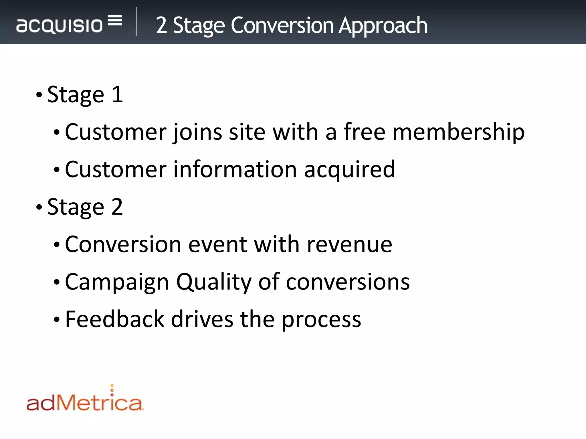 2 Stage Conversion Approach


• Stage 1
 • Customer joins site with a free membership
 • Customer information acquired
• Stage 2
 • Conversion event with revenue
 • Campaign Quality of conversions
 • Feedback drives the process
 