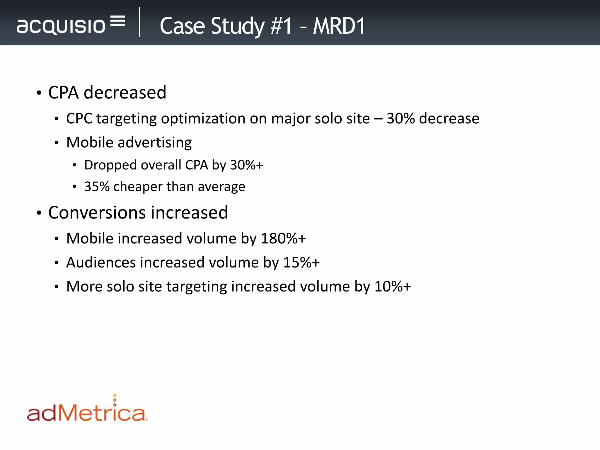 Case Study #1 – MRD1

• CPA decreased
   • CPC targeting optimization on major solo site – 30% decrease
   • Mobile advertising
     • Dropped overall CPA by 30%+
     • 35% cheaper than average

• Conversions increased
   • Mobile increased volume by 180%+
   • Audiences increased volume by 15%+
   • More solo site targeting increased volume by 10%+
 