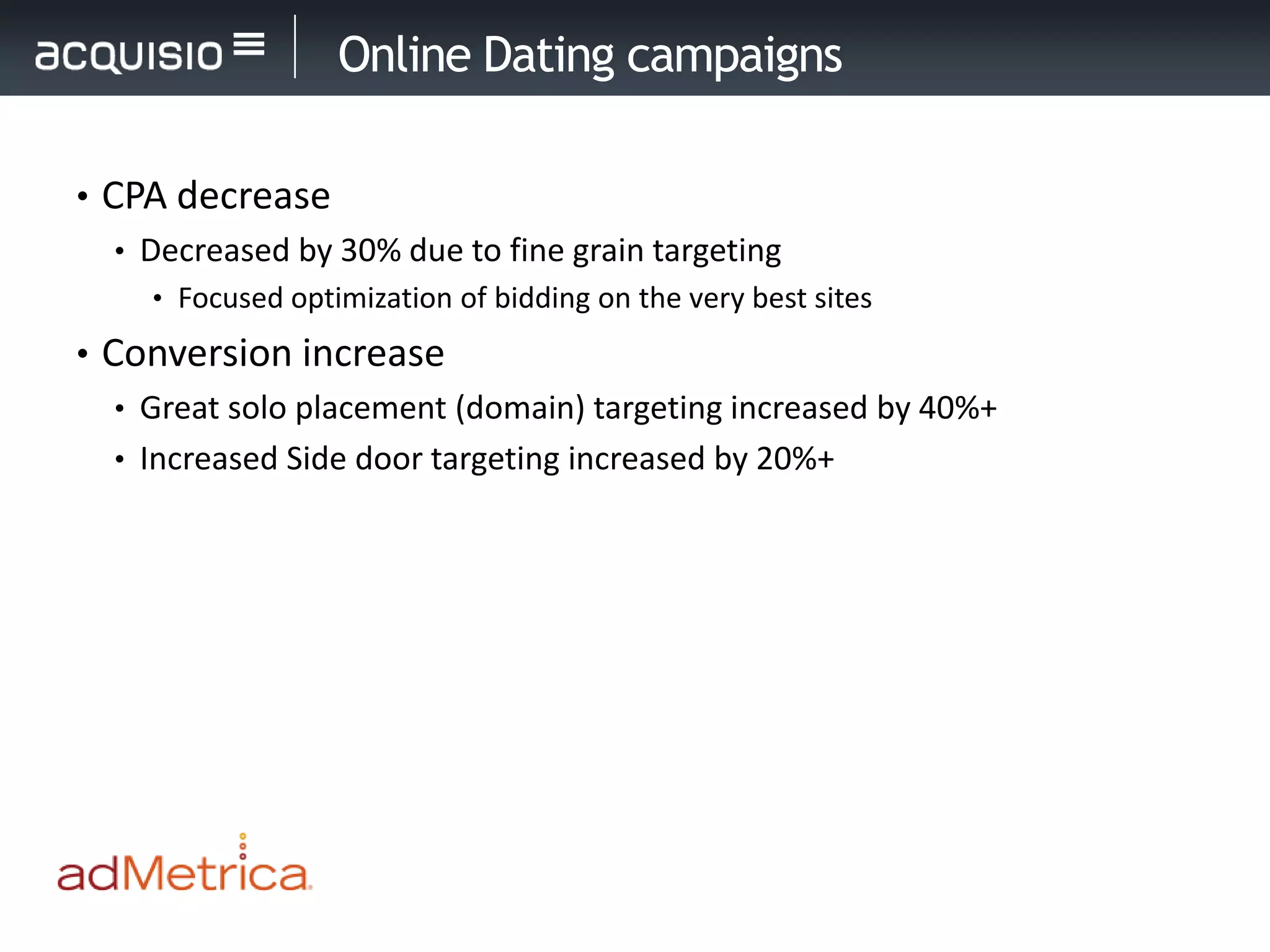 Online Dating campaigns

• CPA decrease
   • Decreased by 30% due to fine grain targeting
     • Focused optimization of bidding on the very best sites

• Conversion increase
   • Great solo placement (domain) targeting increased by 40%+
   • Increased Side door targeting increased by 20%+
 